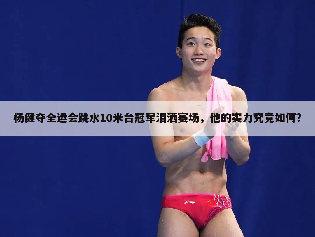 杨健夺全运会跳水10米台冠军泪洒赛场，他的实力究竟如何？